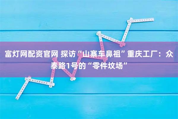 富灯网配资官网 探访“山寨车鼻祖”重庆工厂：众泰路1号的“零件坟场”