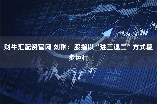 财牛汇配资官网 刘翀：股指以“进三退二”方式稳步运行