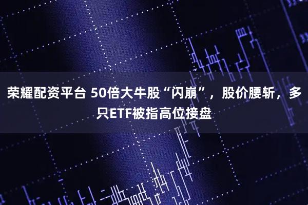 荣耀配资平台 50倍大牛股“闪崩”，股价腰斩，多只ETF被指高位接盘