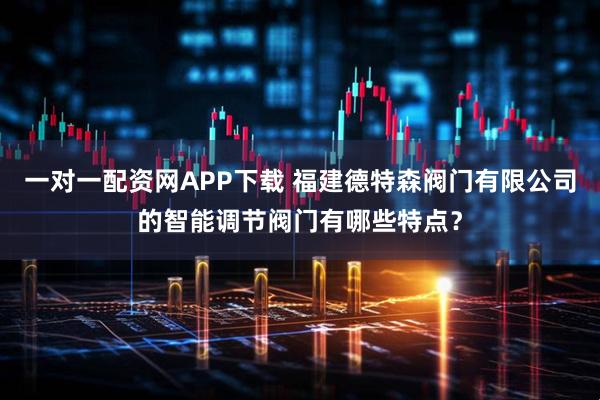 一对一配资网APP下载 福建德特森阀门有限公司的智能调节阀门有哪些特点？