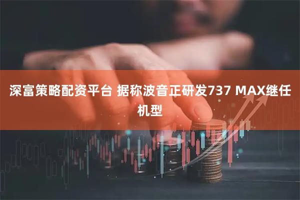 深富策略配资平台 据称波音正研发737 MAX继任机型