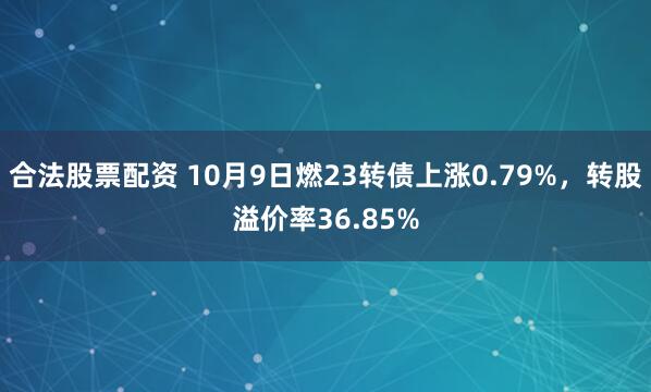 合法股票配资 10月9日燃23转债上涨0.79%，转股溢价率36.85%