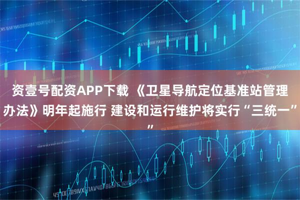 资壹号配资APP下载 《卫星导航定位基准站管理办法》明年起施行 建设和运行维护将实行“三统一”