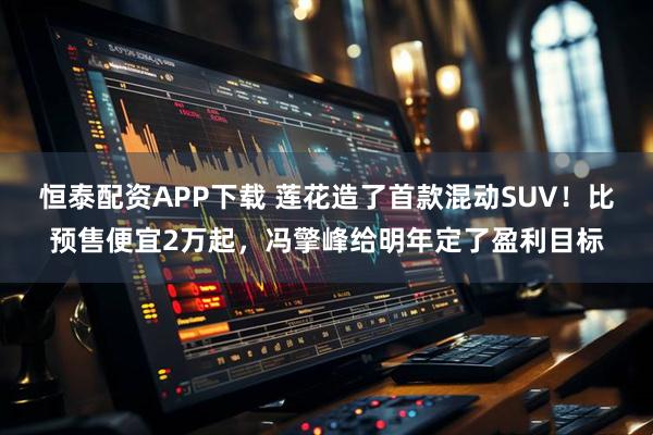 恒泰配资APP下载 莲花造了首款混动SUV！比预售便宜2万起，冯擎峰给明年定了盈利目标