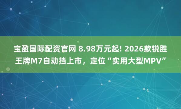 宝盈国际配资官网 8.98万元起! 2026款锐胜王牌M7自动挡上市，定位“实用大型MPV”