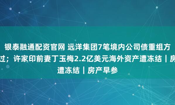 银泰融通配资官网 远洋集团7笔境内公司债重组方案获通过；许家印前妻丁玉梅2.2亿美元海外资产遭冻结｜房产早参