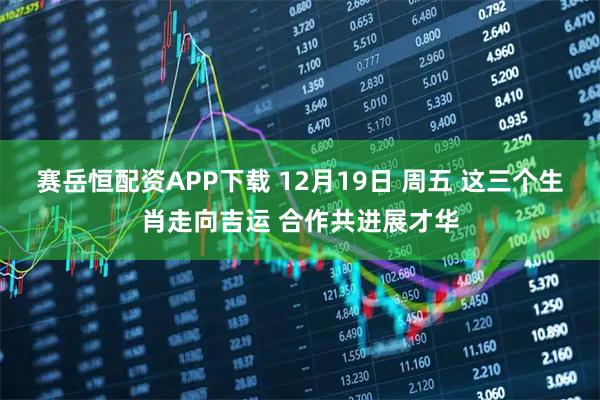 赛岳恒配资APP下载 12月19日 周五 这三个生肖走向吉运 合作共进展才华