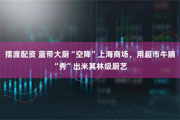摆渡配资 蓝带大厨“空降”上海商场,用超市牛腩“秀”出米其林级厨艺