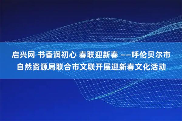 启兴网 书香润初心 春联迎新春 ——呼伦贝尔市自然资源局联合市文联开展迎新春文化活动