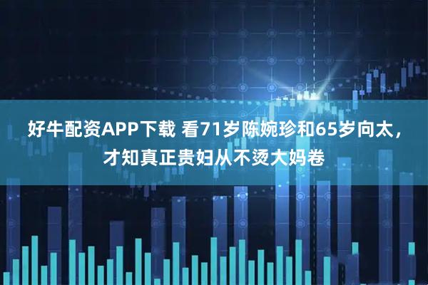 好牛配资APP下载 看71岁陈婉珍和65岁向太，才知真正贵妇从不烫大妈卷