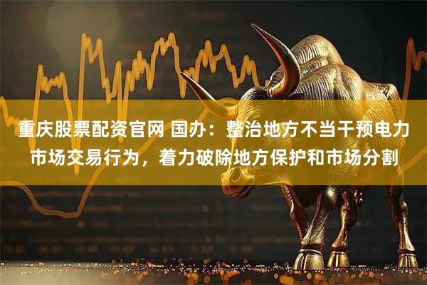 重庆股票配资官网 国办：整治地方不当干预电力市场交易行为，着力破除地方保护和市场分割
