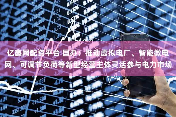 亿鑫网配资平台 国办：推动虚拟电厂、智能微电网、可调节负荷等新型经营主体灵活参与电力市场