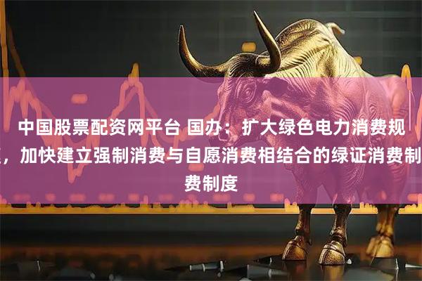 中国股票配资网平台 国办：扩大绿色电力消费规模，加快建立强制消费与自愿消费相结合的绿证消费制度
