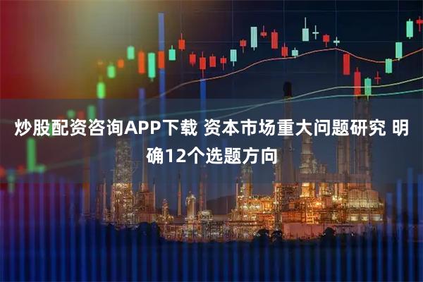 炒股配资咨询APP下载 资本市场重大问题研究 明确12个选题方向