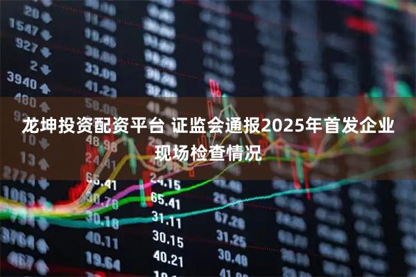 龙坤投资配资平台 证监会通报2025年首发企业现场检查情况