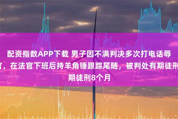 配资指数APP下载 男子因不满判决多次打电话辱骂法官，在法官下班后持羊角锤跟踪尾随，被判处有期徒刑8个月