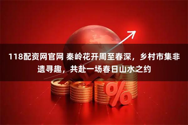118配资网官网 秦岭花开周至春深，乡村市集非遗寻趣，共赴一场春日山水之约