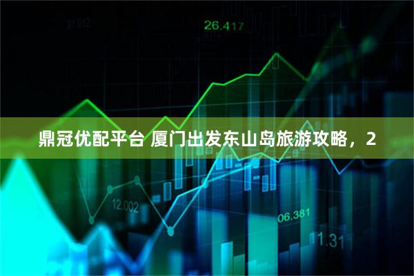 鼎冠优配平台 厦门出发东山岛旅游攻略，2