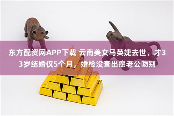 东方配资网APP下载 云南美女马英婕去世，才33岁结婚仅5个月，婚检没查出癌老公吻别