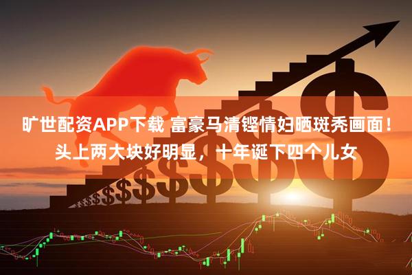 旷世配资APP下载 富豪马清铿情妇晒斑秃画面！头上两大块好明显，十年诞下四个儿女