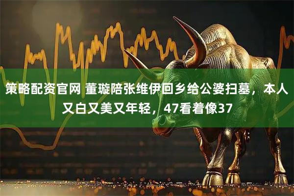 策略配资官网 董璇陪张维伊回乡给公婆扫墓，本人又白又美又年轻，47看着像37