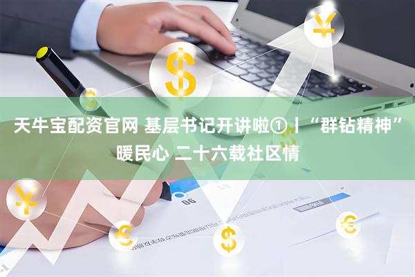 天牛宝配资官网 基层书记开讲啦①丨“群钻精神”暖民心 二十六载社区情