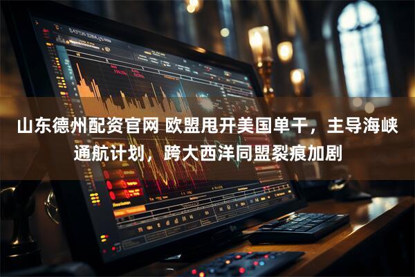 山东德州配资官网 欧盟甩开美国单干，主导海峡通航计划，跨大西洋同盟裂痕加剧