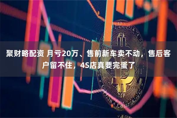 聚财略配资 月亏20万、售前新车卖不动，售后客户留不住，4S店真要完蛋了