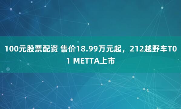 100元股票配资 售价18.99万元起，212越野车T01 METTA上市