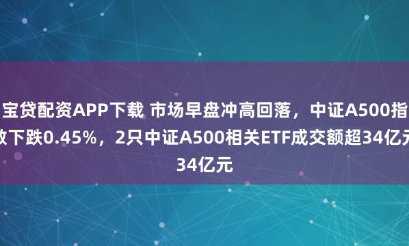 宝贷配资APP下载 市场早盘冲高回落，中证A500指数下跌0.45%，2只中证A500相关ETF成交额超34亿元