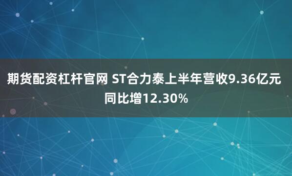 期货配资杠杆官网 ST合力泰上半年营收9.36亿元 同比增12.30%