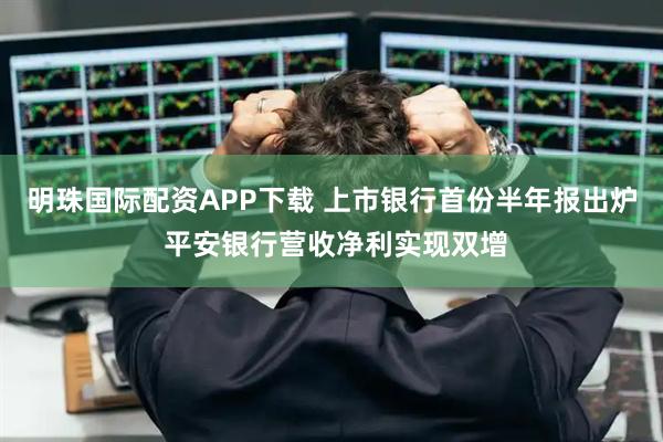 明珠国际配资APP下载 上市银行首份半年报出炉 平安银行营收净利实现双增
